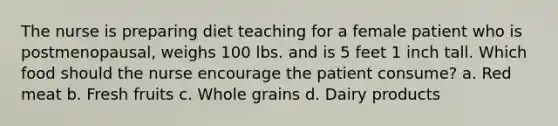 The nurse is preparing diet teaching for a female patient who is postmenopausal, weighs 100 lbs. and is 5 feet 1 inch tall. Which food should the nurse encourage the patient consume? a. Red meat b. Fresh fruits c. Whole grains d. Dairy products