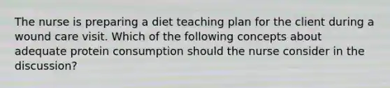 The nurse is preparing a diet teaching plan for the client during a wound care visit. Which of the following concepts about adequate protein consumption should the nurse consider in the discussion?