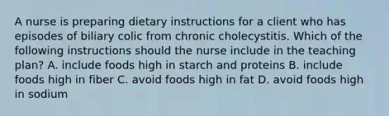 A nurse is preparing dietary instructions for a client who has episodes of biliary colic from chronic cholecystitis. Which of the following instructions should the nurse include in the teaching plan? A. include foods high in starch and proteins B. include foods high in fiber C. avoid foods high in fat D. avoid foods high in sodium