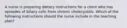 A nurse is preparing dietary instructions for a client who has episodes of biliary colic from chronic cholecystitis. Which of the following instructions should the nurse include in the teaching plan?