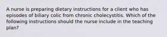 A nurse is preparing dietary instructions for a client who has episodes of biliary colic from chronic cholecystitis. Which of the following instructions should the nurse include in the teaching plan?