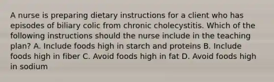 A nurse is preparing dietary instructions for a client who has episodes of biliary colic from chronic cholecystitis. Which of the following instructions should the nurse include in the teaching plan? A. Include foods high in starch and proteins B. Include foods high in fiber C. Avoid foods high in fat D. Avoid foods high in sodium