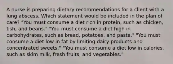 A nurse is preparing dietary recommendations for a client with a lung abscess. Which statement would be included in the plan of care? "You must consume a diet rich in protein, such as chicken, fish, and beans." "You must consume a diet high in carbohydrates, such as bread, potatoes, and pasta." "You must consume a diet low in fat by limiting dairy products and concentrated sweets." "You must consume a diet low in calories, such as skim milk, fresh fruits, and vegetables."