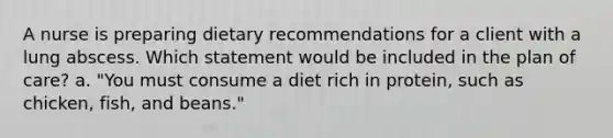 A nurse is preparing dietary recommendations for a client with a lung abscess. Which statement would be included in the plan of care? a. "You must consume a diet rich in protein, such as chicken, fish, and beans."