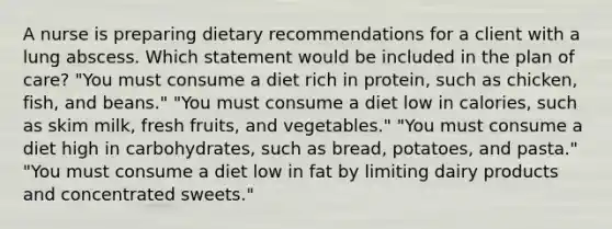 A nurse is preparing dietary recommendations for a client with a lung abscess. Which statement would be included in the plan of care? "You must consume a diet rich in protein, such as chicken, fish, and beans." "You must consume a diet low in calories, such as skim milk, fresh fruits, and vegetables." "You must consume a diet high in carbohydrates, such as bread, potatoes, and pasta." "You must consume a diet low in fat by limiting dairy products and concentrated sweets."