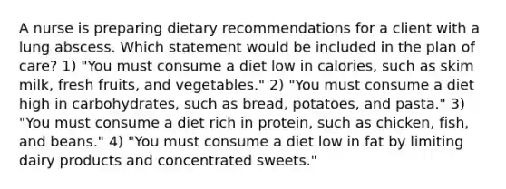 A nurse is preparing dietary recommendations for a client with a lung abscess. Which statement would be included in the plan of care? 1) "You must consume a diet low in calories, such as skim milk, fresh fruits, and vegetables." 2) "You must consume a diet high in carbohydrates, such as bread, potatoes, and pasta." 3) "You must consume a diet rich in protein, such as chicken, fish, and beans." 4) "You must consume a diet low in fat by limiting dairy products and concentrated sweets."