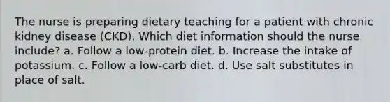 The nurse is preparing dietary teaching for a patient with chronic kidney disease (CKD). Which diet information should the nurse include? a. Follow a low-protein diet. b. Increase the intake of potassium. c. Follow a low-carb diet. d. Use salt substitutes in place of salt.