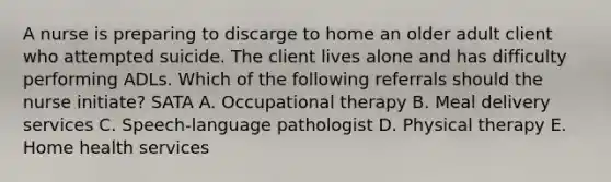 A nurse is preparing to discarge to home an older adult client who attempted suicide. The client lives alone and has difficulty performing ADLs. Which of the following referrals should the nurse initiate? SATA A. Occupational therapy B. Meal delivery services C. Speech-language pathologist D. Physical therapy E. Home health services