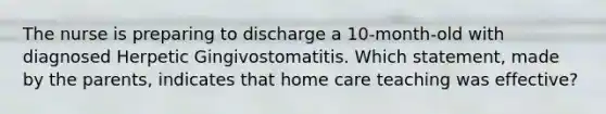 The nurse is preparing to discharge a 10-month-old with diagnosed Herpetic Gingivostomatitis. Which statement, made by the parents, indicates that home care teaching was effective?