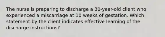 The nurse is preparing to discharge a 30-year-old client who experienced a miscarriage at 10 weeks of gestation. Which statement by the client indicates effective learning of the discharge instructions?