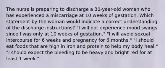 The nurse is preparing to discharge a 30-year-old woman who has experienced a miscarriage at 10 weeks of gestation. Which statement by the woman would indicate a correct understanding of the discharge instructions? "I will not experience mood swings since I was only at 10 weeks of gestation." "I will avoid sexual intercourse for 6 weeks and pregnancy for 6 months." "I should eat foods that are high in iron and protein to help my body heal." "I should expect the bleeding to be heavy and bright red for at least 1 week."