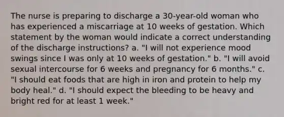 The nurse is preparing to discharge a 30-year-old woman who has experienced a miscarriage at 10 weeks of gestation. Which statement by the woman would indicate a correct understanding of the discharge instructions? a. "I will not experience mood swings since I was only at 10 weeks of gestation." b. "I will avoid sexual intercourse for 6 weeks and pregnancy for 6 months." c. "I should eat foods that are high in iron and protein to help my body heal." d. "I should expect the bleeding to be heavy and bright red for at least 1 week."