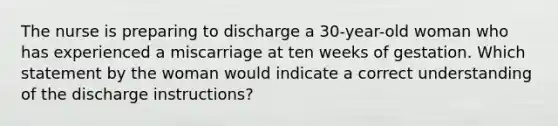 The nurse is preparing to discharge a 30-year-old woman who has experienced a miscarriage at ten weeks of gestation. Which statement by the woman would indicate a correct understanding of the discharge instructions?