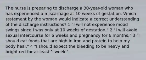 The nurse is preparing to discharge a 30-year-old woman who has experienced a miscarriage at 10 weeks of gestation. Which statement by the woman would indicate a correct understanding of the discharge instructions? 1 "I will not experience mood swings since I was only at 10 weeks of gestation." 2 "I will avoid sexual intercourse for 6 weeks and pregnancy for 6 months." 3 "I should eat foods that are high in iron and protein to help my body heal." 4 "I should expect the bleeding to be heavy and bright red for at least 1 week."