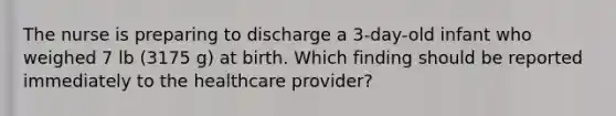 The nurse is preparing to discharge a 3-day-old infant who weighed 7 lb (3175 g) at birth. Which finding should be reported immediately to the healthcare provider?