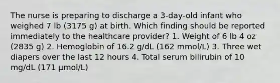 The nurse is preparing to discharge a 3-day-old infant who weighed 7 lb (3175 g) at birth. Which finding should be reported immediately to the healthcare provider? 1. Weight of 6 lb 4 oz (2835 g) 2. Hemoglobin of 16.2 g/dL (162 mmol/L) 3. Three wet diapers over the last 12 hours 4. Total serum bilirubin of 10 mg/dL (171 µmol/L)