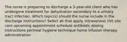 The nurse is preparing to discharge a 3-year-old client who has undergone treatment for dehydration secondary to a urinary tract infection. Which topic(s) should the nurse include in the discharge instructions? Select all that apply. intravenous (IV) site care upcoming appointment schedule antibiotic dosing instructions perineal hygiene technique home infusion therapy administration