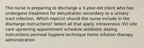 The nurse is preparing to discharge a 3-year-old client who has undergone treatment for dehydration secondary to a urinary tract infection. Which topic(s) should the nurse include in the discharge instructions? Select all that apply. intravenous (IV) site care upcoming appointment schedule antibiotic dosing instructions perineal hygiene technique home infusion therapy administration