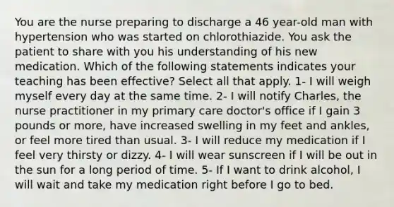 You are the nurse preparing to discharge a 46 year-old man with hypertension who was started on chlorothiazide. You ask the patient to share with you his understanding of his new medication. Which of the following statements indicates your teaching has been effective? Select all that apply. 1- I will weigh myself every day at the same time. 2- I will notify Charles, the nurse practitioner in my primary care doctor's office if I gain 3 pounds or more, have increased swelling in my feet and ankles, or feel more tired than usual. 3- I will reduce my medication if I feel very thirsty or dizzy. 4- I will wear sunscreen if I will be out in the sun for a long period of time. 5- If I want to drink alcohol, I will wait and take my medication right before I go to bed.