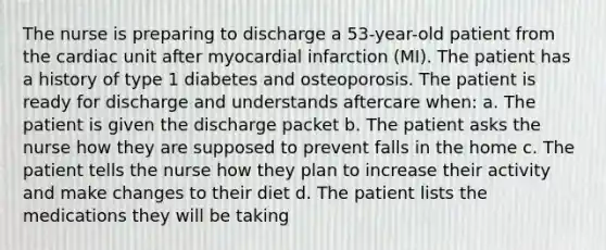 The nurse is preparing to discharge a 53-year-old patient from the cardiac unit after myocardial infarction (MI). The patient has a history of type 1 diabetes and osteoporosis. The patient is ready for discharge and understands aftercare when: a. The patient is given the discharge packet b. The patient asks the nurse how they are supposed to prevent falls in the home c. The patient tells the nurse how they plan to increase their activity and make changes to their diet d. The patient lists the medications they will be taking