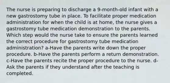 The nurse is preparing to discharge a 9-month-old infant with a new gastrostomy tube in place. To facilitate proper medication administration for when the child is at home, the nurse gives a gastrostomy tube medication demonstration to the parents. Which step would the nurse take to ensure the parents learned the correct procedure for gastrostomy tube medication administration? a-Have the parents write down the proper procedure. b-Have the parents perform a return demonstration. c-Have the parents recite the proper procedure to the nurse. d-Ask the parents if they understand after the teaching is completed.