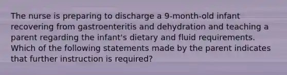 The nurse is preparing to discharge a 9-month-old infant recovering from gastroenteritis and dehydration and teaching a parent regarding the infant's dietary and fluid requirements. Which of the following statements made by the parent indicates that further instruction is required?