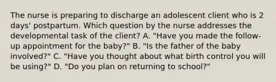 The nurse is preparing to discharge an adolescent client who is 2​ days' postpartum. Which question by the nurse addresses the developmental task of the​ client? A. ​"Have you made the​ follow-up appointment for the​ baby?" B. ​"Is the father of the baby​ involved?" C. ​"Have you thought about what birth control you will be​ using?" D. ​"Do you plan on returning to​ school?"