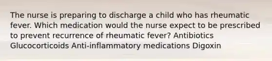 The nurse is preparing to discharge a child who has rheumatic fever. Which medication would the nurse expect to be prescribed to prevent recurrence of rheumatic fever? Antibiotics Glucocorticoids Anti-inflammatory medications Digoxin