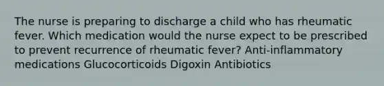 The nurse is preparing to discharge a child who has rheumatic fever. Which medication would the nurse expect to be prescribed to prevent recurrence of rheumatic fever? Anti-inflammatory medications Glucocorticoids Digoxin Antibiotics