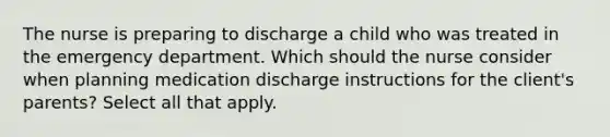 The nurse is preparing to discharge a child who was treated in the emergency department. Which should the nurse consider when planning medication discharge instructions for the client's parents? Select all that apply.