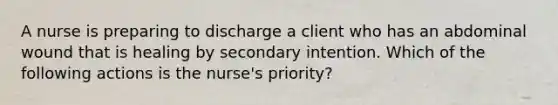 A nurse is preparing to discharge a client who has an abdominal wound that is healing by secondary intention. Which of the following actions is the nurse's priority?