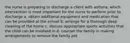 the nurse is preparing to discharge a client with asthma. which intervention is most important for the nurse to perform prior to discharge a. obtain additional equipment and medication that can be provided at the school b. arrange for a thorough deep cleaning of the home c. discuss appropriate sports activities that the child can be involved in d. counsel the family in making arrangements to remove the family pet