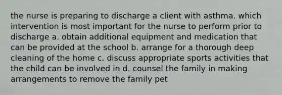 the nurse is preparing to discharge a client with asthma. which intervention is most important for the nurse to perform prior to discharge a. obtain additional equipment and medication that can be provided at the school b. arrange for a thorough deep cleaning of the home c. discuss appropriate sports activities that the child can be involved in d. counsel the family in making arrangements to remove the family pet