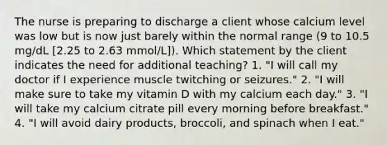 The nurse is preparing to discharge a client whose calcium level was low but is now just barely within the normal range (9 to 10.5 mg/dL [2.25 to 2.63 mmol/L]). Which statement by the client indicates the need for additional teaching? 1. "I will call my doctor if I experience muscle twitching or seizures." 2. "I will make sure to take my vitamin D with my calcium each day." 3. "I will take my calcium citrate pill every morning before breakfast." 4. "I will avoid dairy products, broccoli, and spinach when I eat."