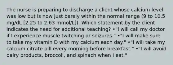 The nurse is preparing to discharge a client whose calcium level was low but is now just barely within the normal range (9 to 10.5 mg/dL [2.25 to 2.63 mmol/L]). Which statement by the client indicates the need for additional teaching? •"I will call my doctor if I experience muscle twitching or seizures." •"I will make sure to take my vitamin D with my calcium each day." •"I will take my calcium citrate pill every morning before breakfast." •"I will avoid dairy products, broccoli, and spinach when I eat."