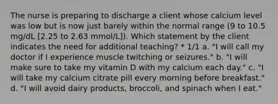 The nurse is preparing to discharge a client whose calcium level was low but is now just barely within the normal range (9 to 10.5 mg/dL [2.25 to 2.63 mmol/L]). Which statement by the client indicates the need for additional teaching? * 1/1 a. "I will call my doctor if I experience muscle twitching or seizures." b. "I will make sure to take my vitamin D with my calcium each day." c. "I will take my calcium citrate pill every morning before breakfast." d. "I will avoid dairy products, broccoli, and spinach when I eat."