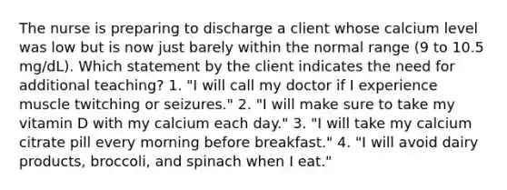 The nurse is preparing to discharge a client whose calcium level was low but is now just barely within the normal range (9 to 10.5 mg/dL). Which statement by the client indicates the need for additional teaching? 1. "I will call my doctor if I experience muscle twitching or seizures." 2. "I will make sure to take my vitamin D with my calcium each day." 3. "I will take my calcium citrate pill every morning before breakfast." 4. "I will avoid dairy products, broccoli, and spinach when I eat."