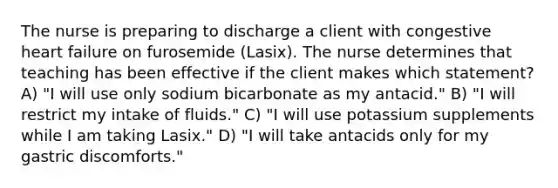 The nurse is preparing to discharge a client with congestive heart failure on furosemide (Lasix). The nurse determines that teaching has been effective if the client makes which statement? A) "I will use only sodium bicarbonate as my antacid." B) "I will restrict my intake of fluids." C) "I will use potassium supplements while I am taking Lasix." D) "I will take antacids only for my gastric discomforts."