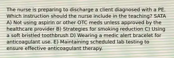 The nurse is preparing to discharge a client diagnosed with a PE. Which instruction should the nurse include in the teaching? SATA A) Not using aspirin or other OTC meds unless approved by the healthcare provider B) Strategies for smoking reduction C) Using a soft bristled toothbrush D) Wearing a medic alert bracelet for anticoagulant use. E) Maintaining scheduled lab testing to ensure effective anticoagulant therapy.