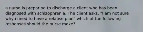 a nurse is preparing to discharge a client who has been diagnosed with schizophrenia. The client asks, "I am not sure why i need to have a relapse plan" which of the following responses should the nurse make?