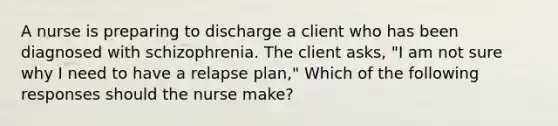 A nurse is preparing to discharge a client who has been diagnosed with schizophrenia. The client asks, "I am not sure why I need to have a relapse plan," Which of the following responses should the nurse make?