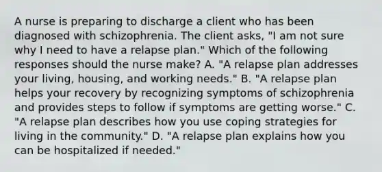 A nurse is preparing to discharge a client who has been diagnosed with schizophrenia. The client asks, "I am not sure why I need to have a relapse plan." Which of the following responses should the nurse make? A. "A relapse plan addresses your living, housing, and working needs." B. "A relapse plan helps your recovery by recognizing symptoms of schizophrenia and provides steps to follow if symptoms are getting worse." C. "A relapse plan describes how you use coping strategies for living in the community." D. "A relapse plan explains how you can be hospitalized if needed."