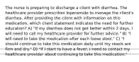 The nurse is preparing to discharge a client with diarrhea. The healthcare provider prescribes loperamide to manage the client's diarrhea. After providing the client with information on this medication, which client statement indicates the need for further education? A) "If my diarrhea does not get better within 2 days, I will need to call my healthcare provider for further advice." B) "I will need to take the medication after each loose stool." C) "I should continue to take this medication daily until my stools are firm and dry." D) "If I start to have a fever, I need to contact my healthcare provider about continuing to take this medication."