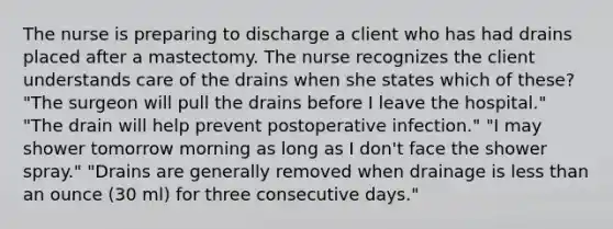 The nurse is preparing to discharge a client who has had drains placed after a mastectomy. The nurse recognizes the client understands care of the drains when she states which of these? "The surgeon will pull the drains before I leave the hospital." "The drain will help prevent postoperative infection." "I may shower tomorrow morning as long as I don't face the shower spray." "Drains are generally removed when drainage is less than an ounce (30 ml) for three consecutive days."