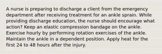 A nurse is preparing to discharge a client from the emergency department after receiving treatment for an ankle sprain. While providing discharge education, the nurse should encourage what action? Keep an elastic compression bandage on the ankle. Exercise hourly by performing rotation exercises of the ankle. Maintain the ankle in a dependent position. Apply heat for the first 24 to 48 hours after the injury.