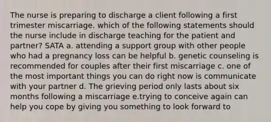 The nurse is preparing to discharge a client following a first trimester miscarriage. which of the following statements should the nurse include in discharge teaching for the patient and partner? SATA a. attending a support group with other people who had a pregnancy loss can be helpful b. genetic counseling is recommended for couples after their first miscarriage c. one of the most important things you can do right now is communicate with your partner d. The grieving period only lasts about six months following a miscarriage e.trying to conceive again can help you cope by giving you something to look forward to