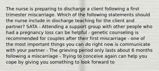 The nurse is preparing to discharge a client following a first trimester miscarriage. Which of the following statements should the nurse include in discharge teaching for the client and partner? SATA - Attending a support group with other people who had a pregnancy loss can be helpful - genetic counseling is recommended for couples after their first miscarriage - one of the most important things you can do right now is communicate with your partner - The grieving period only lasts about 6 months following a miscarriage - Trying to conceive again can help you cope by giving you something to look forward to