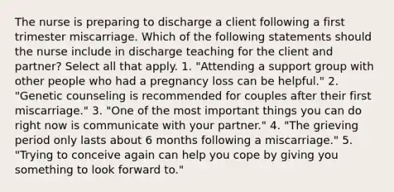 The nurse is preparing to discharge a client following a first trimester miscarriage. Which of the following statements should the nurse include in discharge teaching for the client and partner? Select all that apply. 1. "Attending a support group with other people who had a pregnancy loss can be helpful." 2. "Genetic counseling is recommended for couples after their first miscarriage." 3. "One of the most important things you can do right now is communicate with your partner." 4. "The grieving period only lasts about 6 months following a miscarriage." 5. "Trying to conceive again can help you cope by giving you something to look forward to."