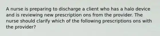 A nurse is preparing to discharge a client who has a halo device and is reviewing new prescription ons from the provider. The nurse should clarify which of the following prescriptions ons with the provider?