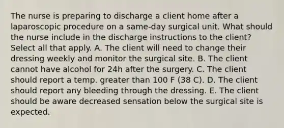 The nurse is preparing to discharge a client home after a laparoscopic procedure on a same-day surgical unit. What should the nurse include in the discharge instructions to the client? Select all that apply. A. The client will need to change their dressing weekly and monitor the surgical site. B. The client cannot have alcohol for 24h after the surgery. C. The client should report a temp. greater than 100 F (38 C). D. The client should report any bleeding through the dressing. E. The client should be aware decreased sensation below the surgical site is expected.